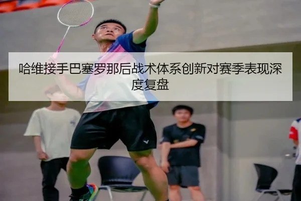 哈维接手巴塞罗那后战术体系创新对赛季表现深度复盘