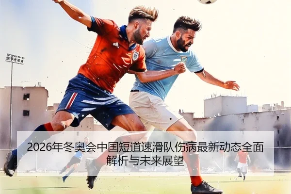 2026年冬奥会中国短道速滑队伤病最新动态全面解析与未来展望